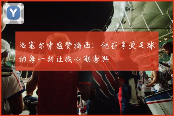 洛塞尔索盛赞梅西：他在享受足球的每一刻让我心潮澎湃