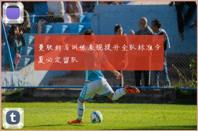 曼联利马训练表现提升全队标准今夏必定留队