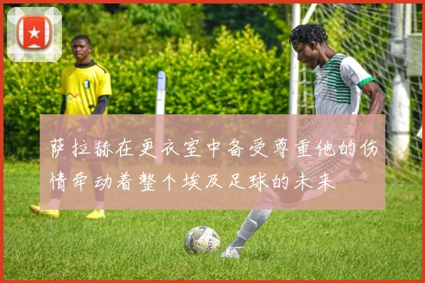 萨拉赫在更衣室中备受尊重他的伤情牵动着整个埃及足球的未来