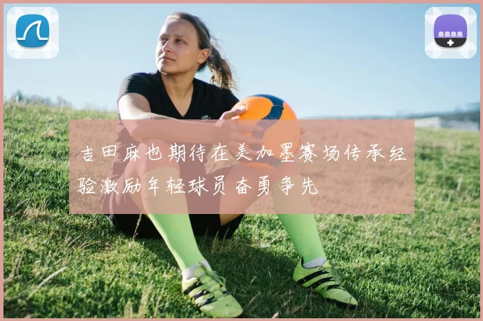 吉田麻也期待在美加墨赛场传承经验激励年轻球员奋勇争先