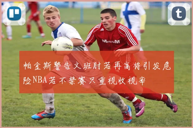 帕金斯警告文班肘若再高将引发危险NBA若不禁赛只重视收视率