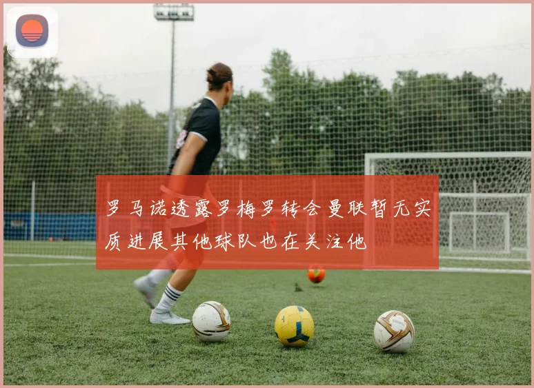 罗马诺透露罗梅罗转会曼联暂无实质进展其他球队也在关注他