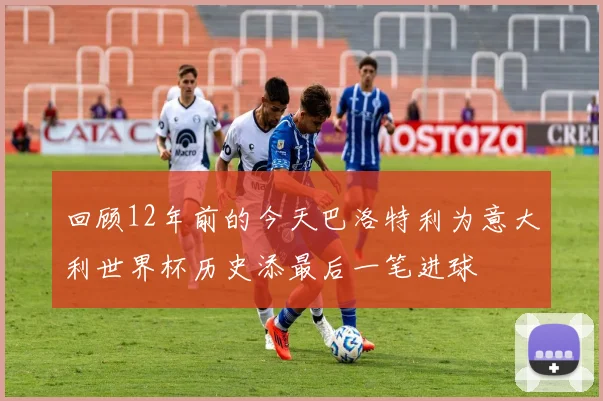 回顾12年前的今天巴洛特利为意大利世界杯历史添最后一笔进球