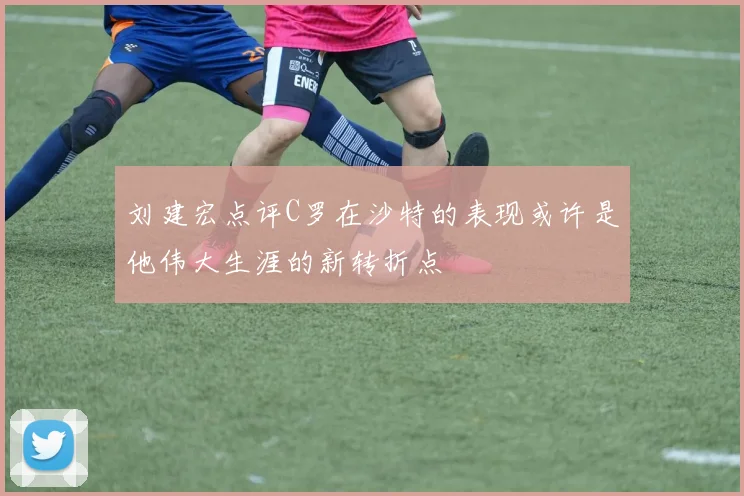 刘建宏点评C罗在沙特的表现或许是他伟大生涯的新转折点