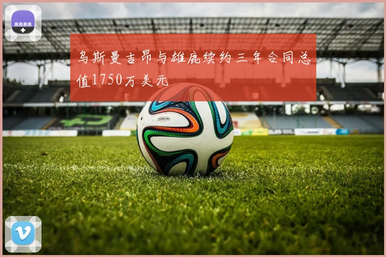 乌斯曼吉昂与雄鹿续约三年合同总值1750万美元
