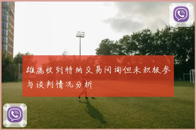 雄鹿收到特纳交易问询但未积极参与谈判情况分析
