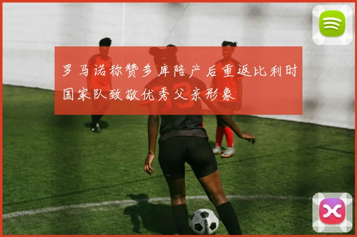 罗马诺称赞多库陪产后重返比利时国家队致敬优秀父亲形象
