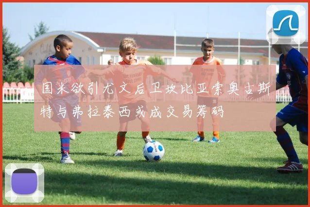 国米欲引尤文后卫坎比亚索奥古斯特与弗拉泰西或成交易筹码