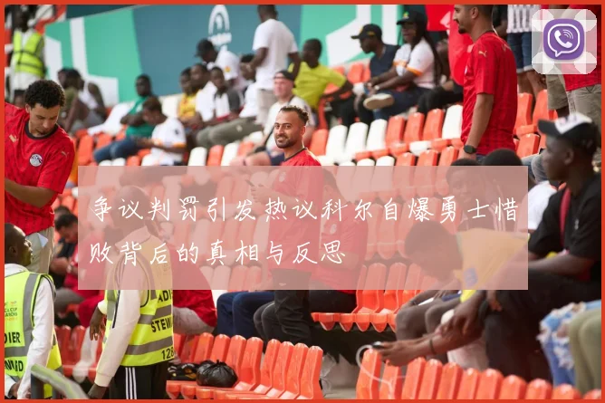 争议判罚引发热议科尔自爆勇士惜败背后的真相与反思