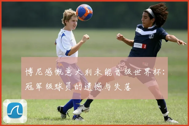 博尼感慨意大利未能晋级世界杯：冠军级球员的遗憾与失落