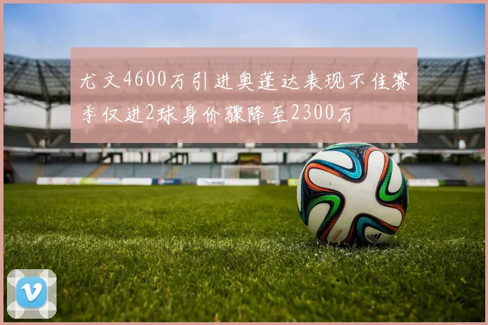 尤文4600万引进奥蓬达表现不佳赛季仅进2球身价骤降至2300万