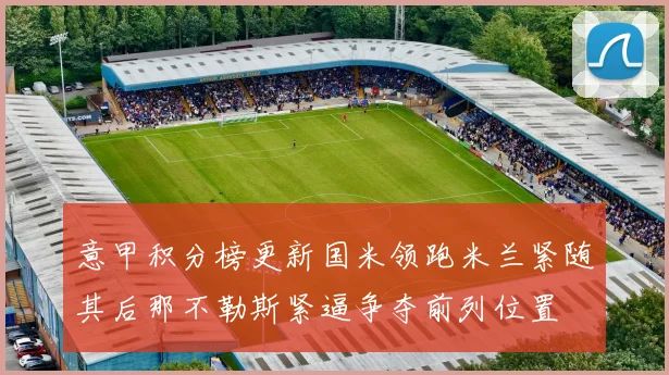 意甲积分榜更新国米领跑米兰紧随其后那不勒斯紧逼争夺前列位置
