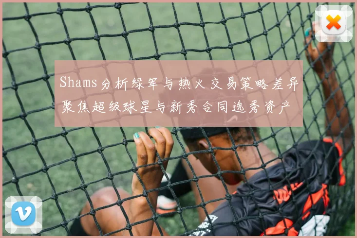 Shams分析绿军与热火交易策略差异聚焦超级球星与新秀合同选秀资产