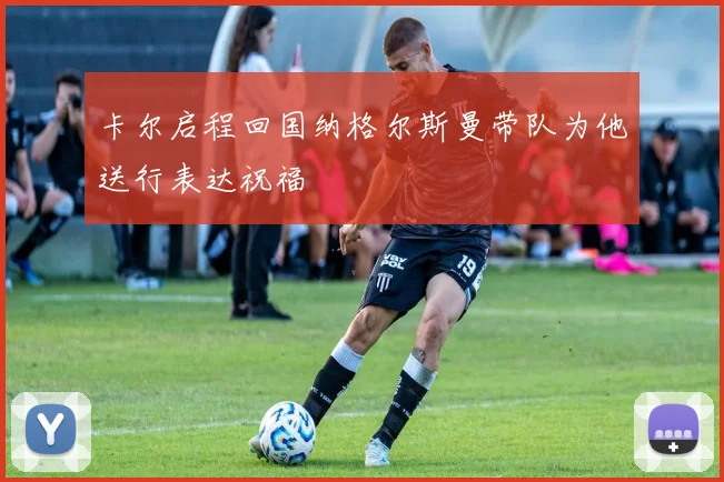 卡尔启程回国纳格尔斯曼带队为他送行表达祝福