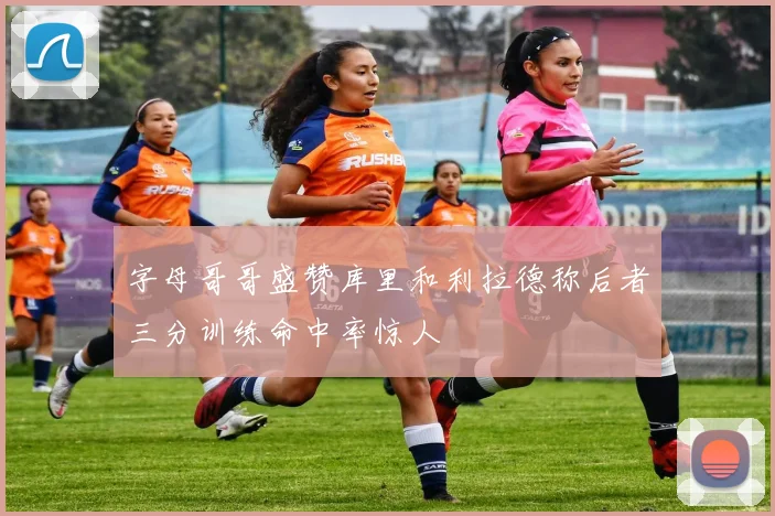 字母哥哥盛赞库里和利拉德称后者三分训练命中率惊人