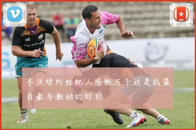 齐沃续约经纪人感慨万千这是我最自豪与激动的时刻