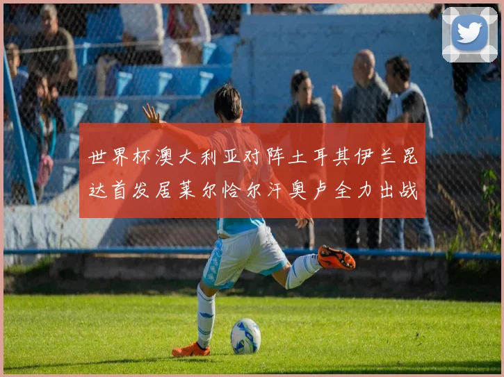 世界杯澳大利亚对阵土耳其伊兰昆达首发居莱尔恰尔汗奥卢全力出战