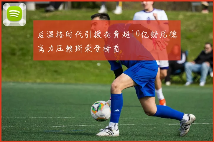 后温格时代引援花费超10亿镑厄德高力压赖斯荣登榜首